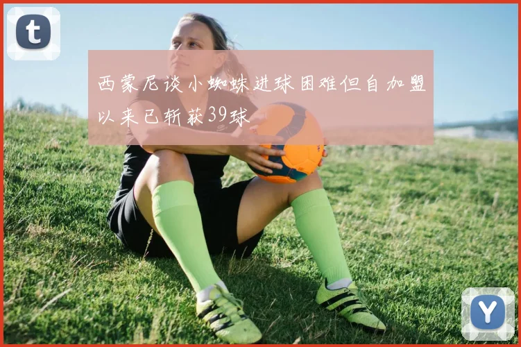 西蒙尼谈小蜘蛛进球困难但自加盟以来已斩获39球