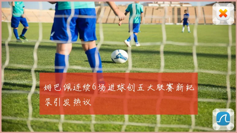 姆巴佩连续6场进球创五大联赛新纪录引发热议