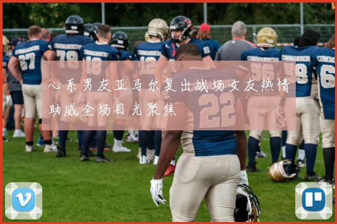 心系男友亚马尔复出战场女友热情助威全场目光聚焦