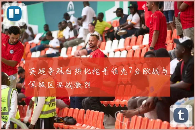 英超争冠白热化枪手领先7分欧战与保级区混战激烈