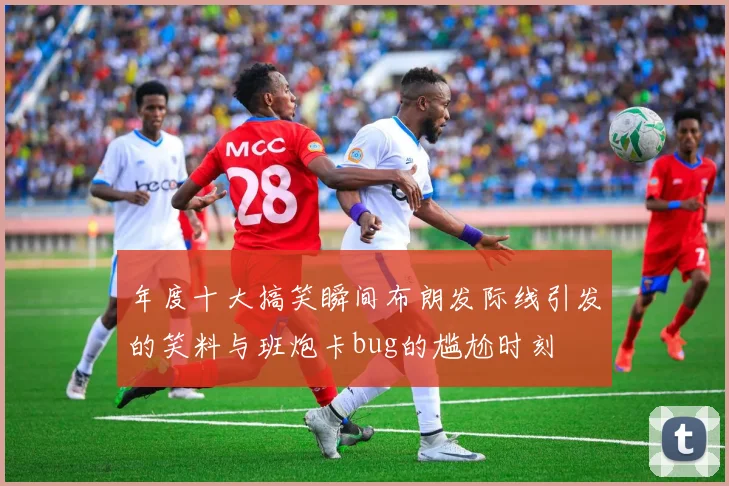 年度十大搞笑瞬间布朗发际线引发的笑料与班炮卡bug的尴尬时刻