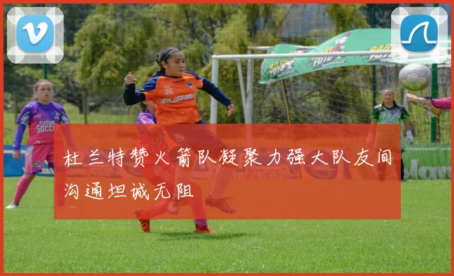 杜兰特赞火箭队凝聚力强大队友间沟通坦诚无阻