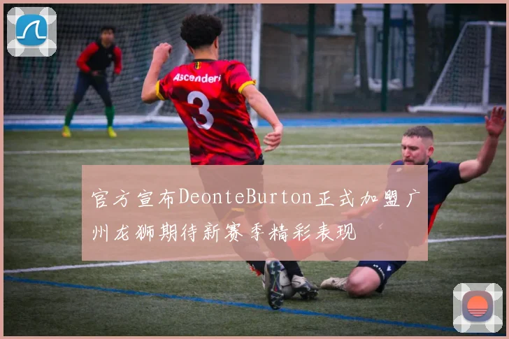 官方宣布DeonteBurton正式加盟广州龙狮期待新赛季精彩表现