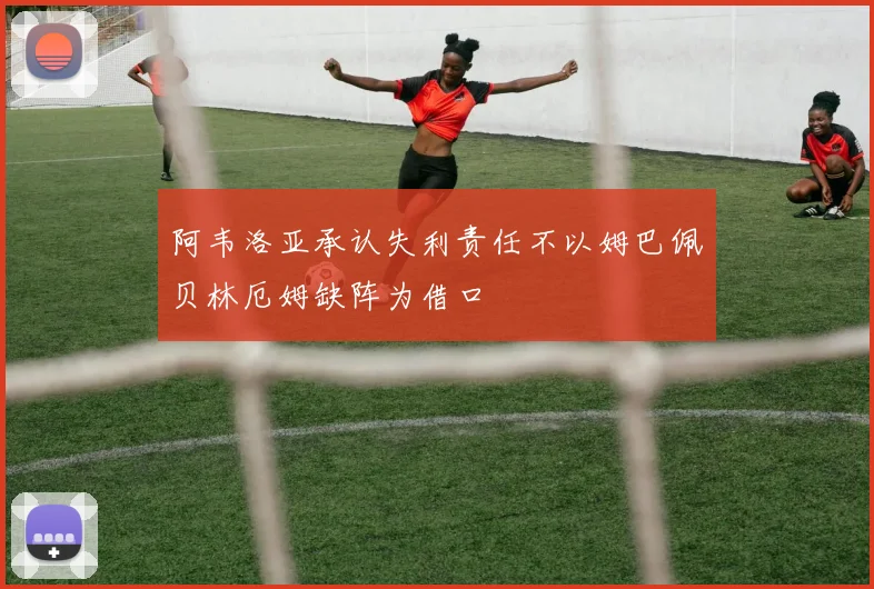阿韦洛亚承认失利责任不以姆巴佩贝林厄姆缺阵为借口