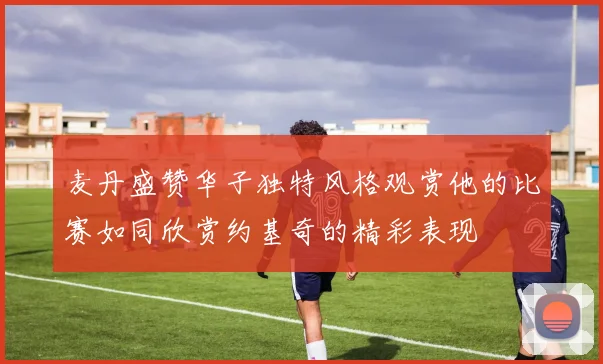 麦丹盛赞华子独特风格观赏他的比赛如同欣赏约基奇的精彩表现