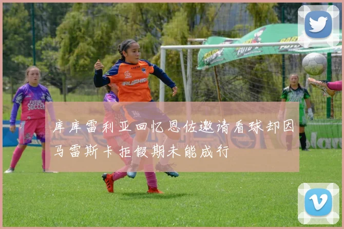 库库雷利亚回忆恩佐邀请看球却因马雷斯卡拒假期未能成行