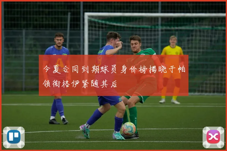 今夏合同到期球员身价榜揭晓于帕领衔格伊紧随其后