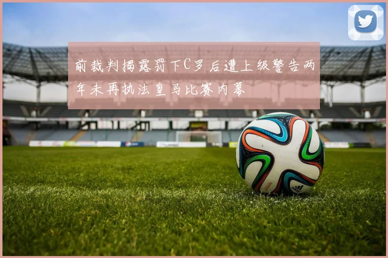 前裁判揭露罚下C罗后遭上级警告两年未再执法皇马比赛内幕
