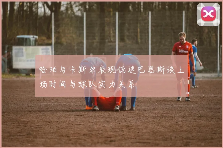 哈珀与卡斯尔表现低迷巴恩斯谈上场时间与球队实力关系