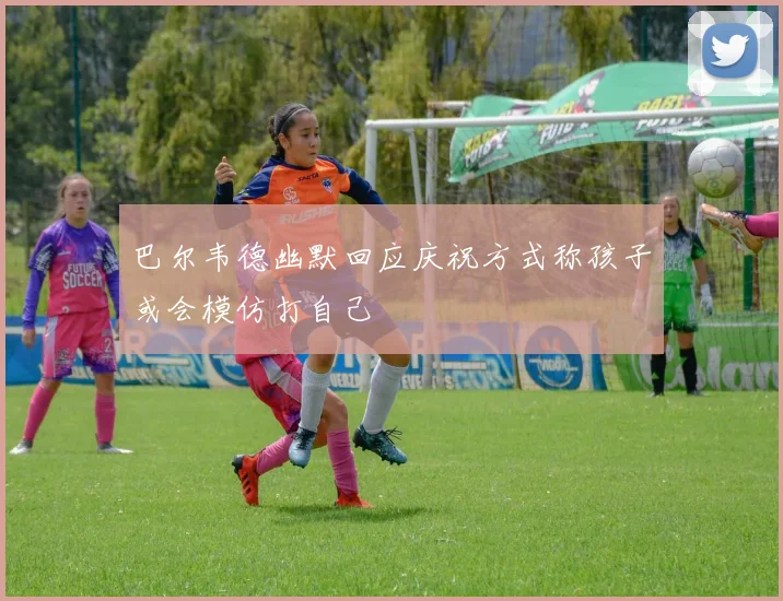 巴尔韦德幽默回应庆祝方式称孩子或会模仿打自己