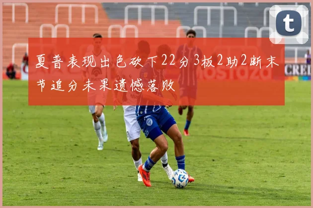 夏普表现出色砍下22分3板2助2断末节追分未果遗憾落败
