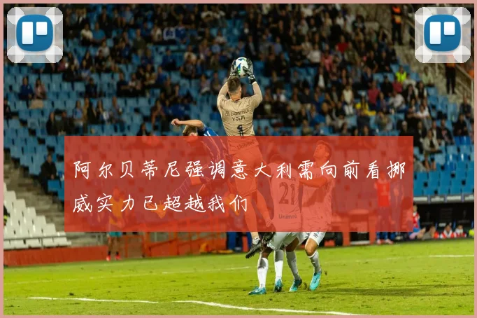 阿尔贝蒂尼强调意大利需向前看挪威实力已超越我们