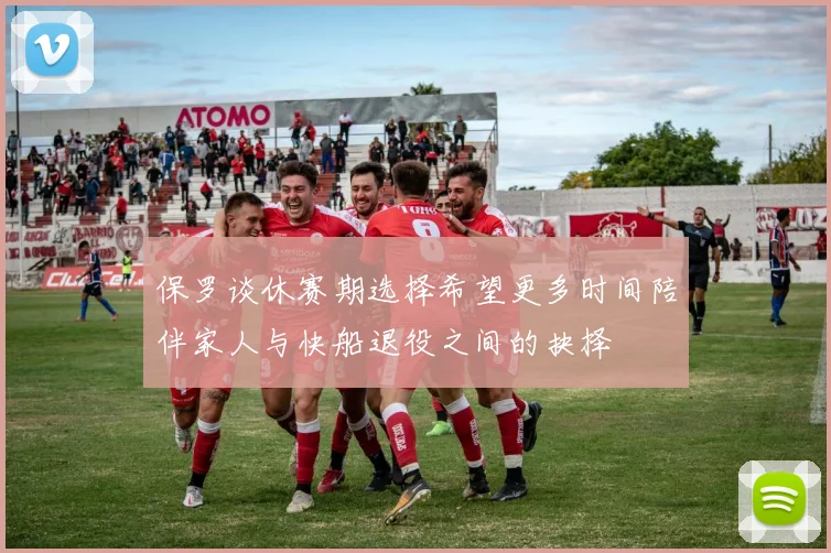 保罗谈休赛期选择希望更多时间陪伴家人与快船退役之间的抉择