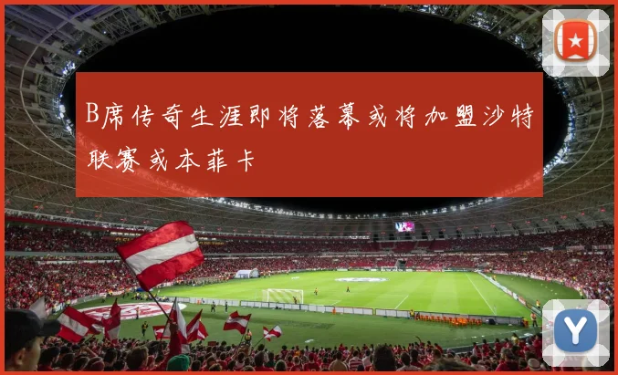B席传奇生涯即将落幕或将加盟沙特联赛或本菲卡