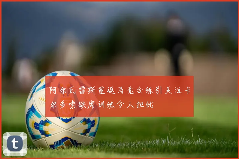 阿尔瓦雷斯重返马竞合练引关注卡尔多索缺席训练令人担忧