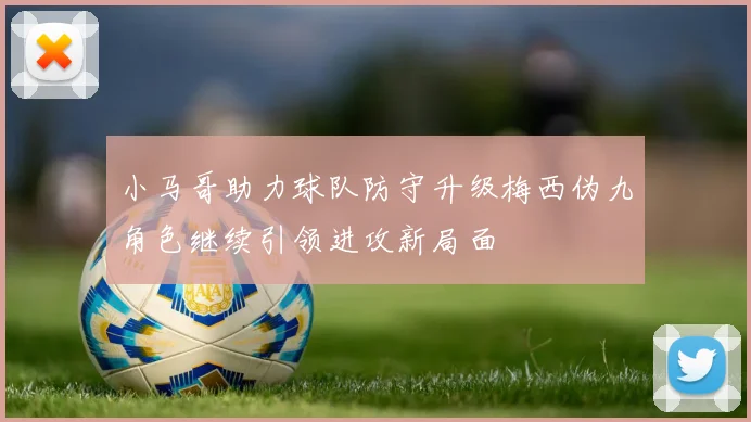 小马哥助力球队防守升级梅西伪九角色继续引领进攻新局面