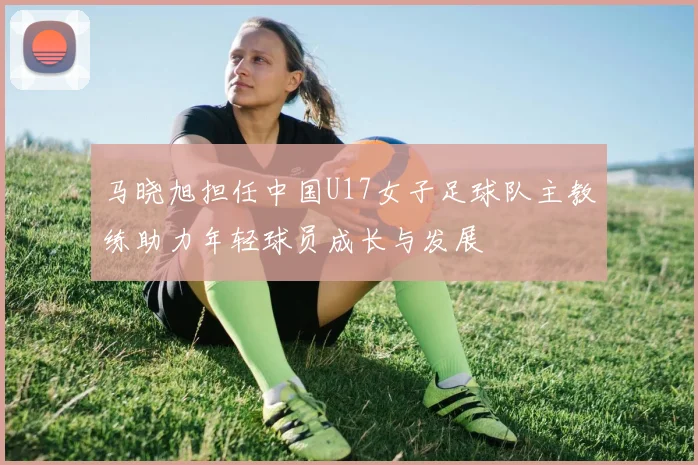 马晓旭担任中国U17女子足球队主教练助力年轻球员成长与发展