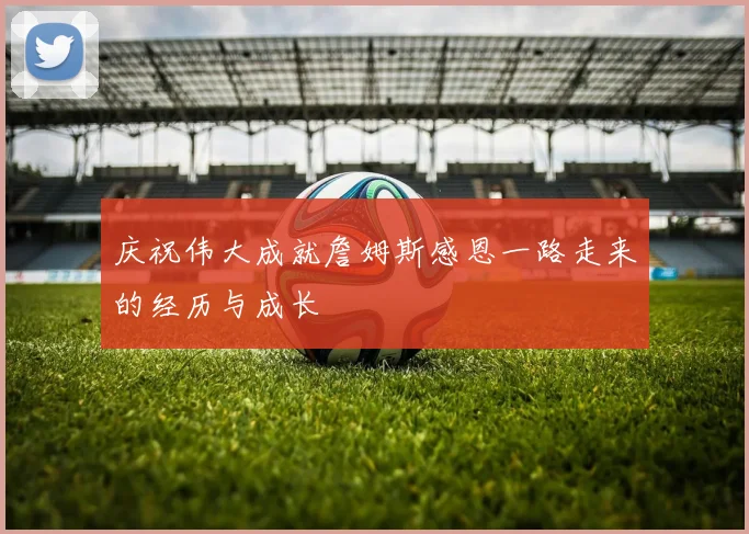 庆祝伟大成就詹姆斯感恩一路走来的经历与成长