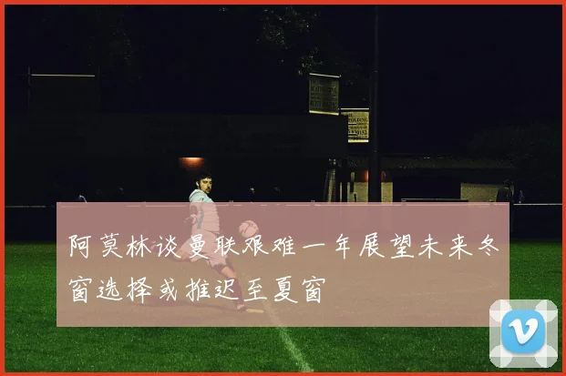 阿莫林谈曼联艰难一年展望未来冬窗选择或推迟至夏窗