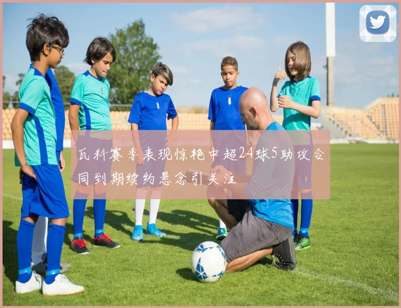 瓦科赛季表现惊艳中超24球5助攻合同到期续约悬念引关注