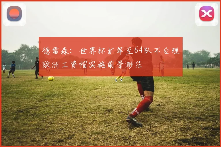 德雷森：世界杯扩军至64队不合理欧洲工资帽实施前景渺茫