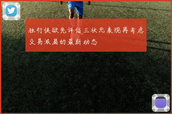 独行侠欲先评估三状元表现再考虑交易浓眉的最新动态