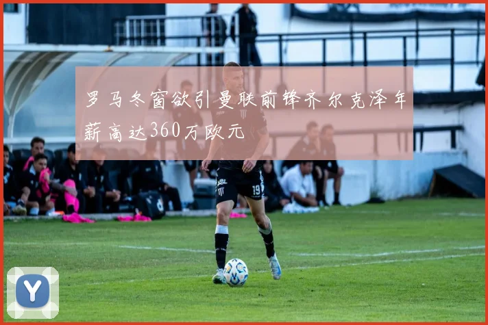 罗马冬窗欲引曼联前锋齐尔克泽年薪高达360万欧元