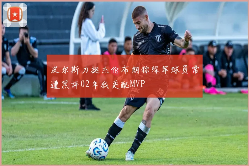 皮尔斯力挺杰伦布朗称绿军球员常遭黑评02年我更配MVP
